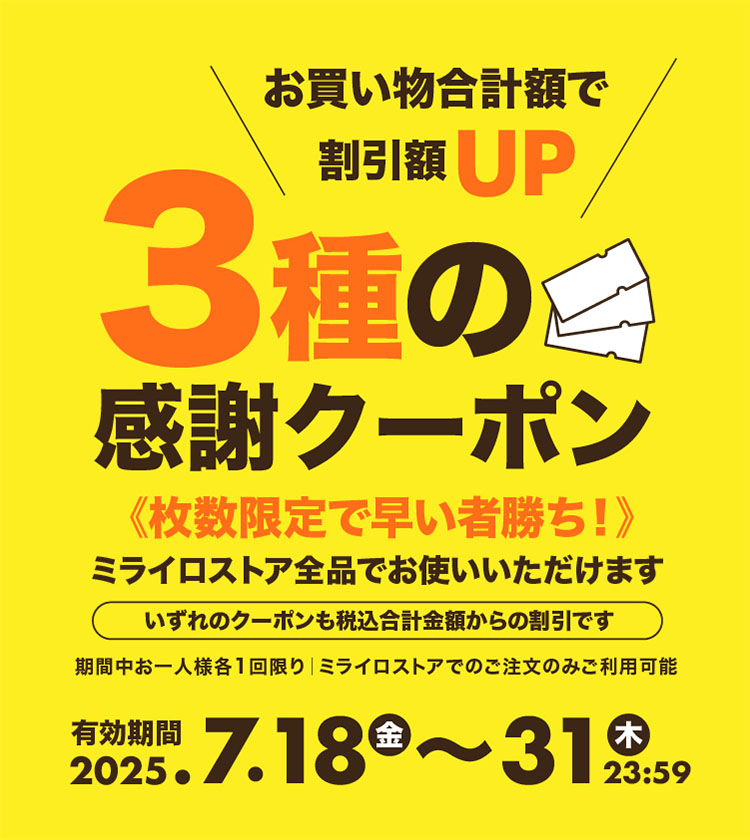 クーポン説明:お買い物合計額で割引額UP「3種の感謝クーポン」《枚数限定で早い者勝ち!》ミライロストア全品でお使いいただけます。いずれのクーポンも税込合計金額からの割引です。期間中おひとり様各1回限り、ミライロストアでのご注文のみご利用可能。有効期間2025年7月18日(金)〜31日(木)23:59まで。