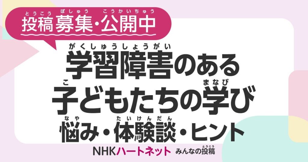 投稿募集・公開中
学習障害のある子どもたちの学び
悩み・体験談・ヒント NHKハートネット みんなの投稿