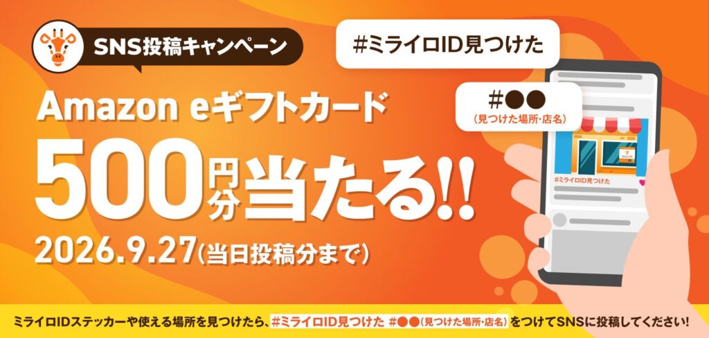 SNS投稿キャンペーン #ミライロID見つけた #●● Amazon eギフトカード 500 円当たる!! 2026.9.27 (当日投稿分まで) (見つけた場所・店名) #ミライロID見つけた ミライロIDステッカーや使える場所を見つけたら、#ミライロID見つけた #●●(見つけた場所・店名)をつけてSNSに投稿してください!